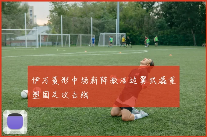 伊万菱形中场新阵激活边翼武磊重塑国足攻击线