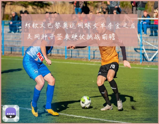 郑钦文巴黎奥运网球女单夺金之后 美网种子签表硬仗挑战前瞻