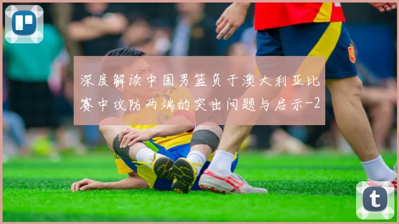 深度解读中国男篮负于澳大利亚比赛中攻防两端的突出问题与启示