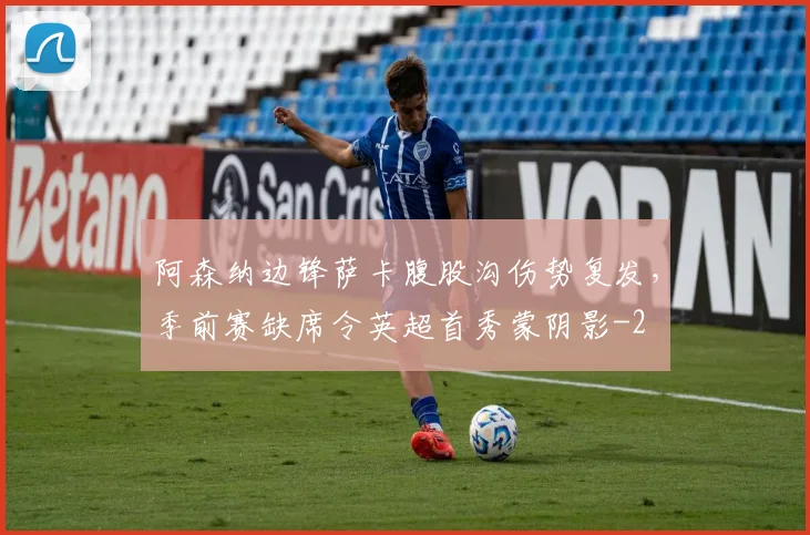 阿森纳边锋萨卡腹股沟伤势复发,季前赛缺席令英超首秀蒙阴影