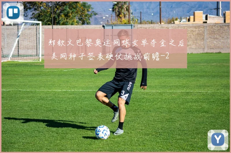 郑钦文巴黎奥运网球女单夺金之后 美网种子签表硬仗挑战前瞻