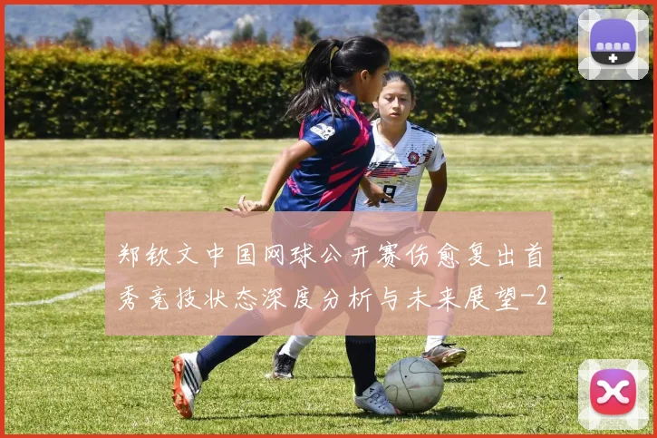 郑钦文中国网球公开赛伤愈复出首秀竞技状态深度分析与未来展望