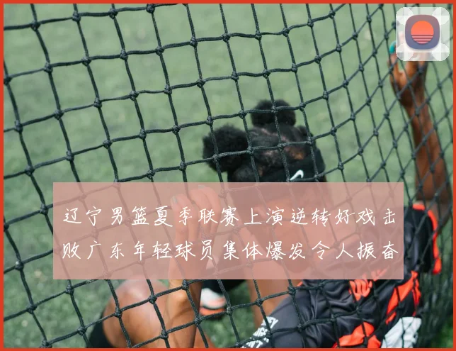 辽宁男篮夏季联赛上演逆转好戏击败广东年轻球员集体爆发令人振奋
