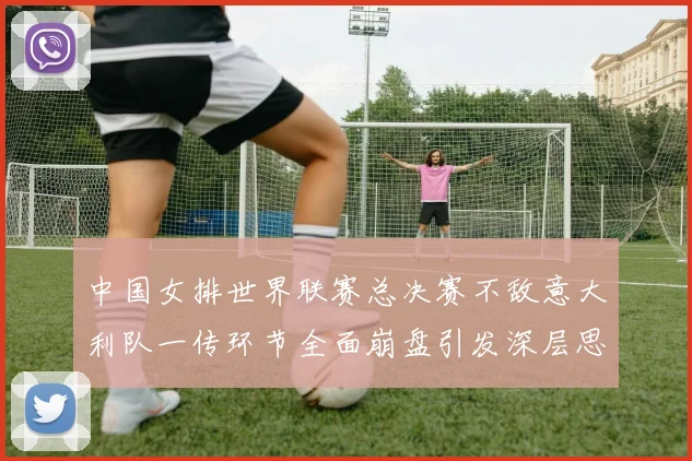 中国女排世界联赛总决赛不敌意大利队一传环节全面崩盘引发深层思考
