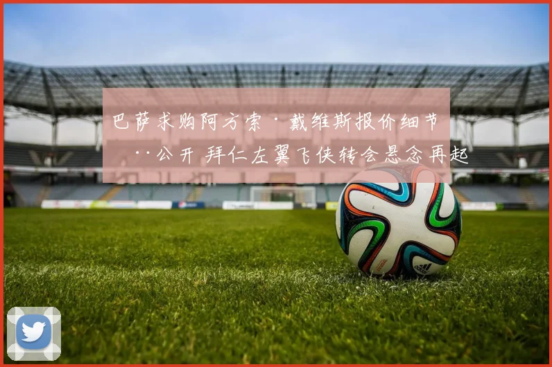 巴萨求购阿方索·戴维斯报价细节全公开 拜仁左翼飞侠转会悬念再起