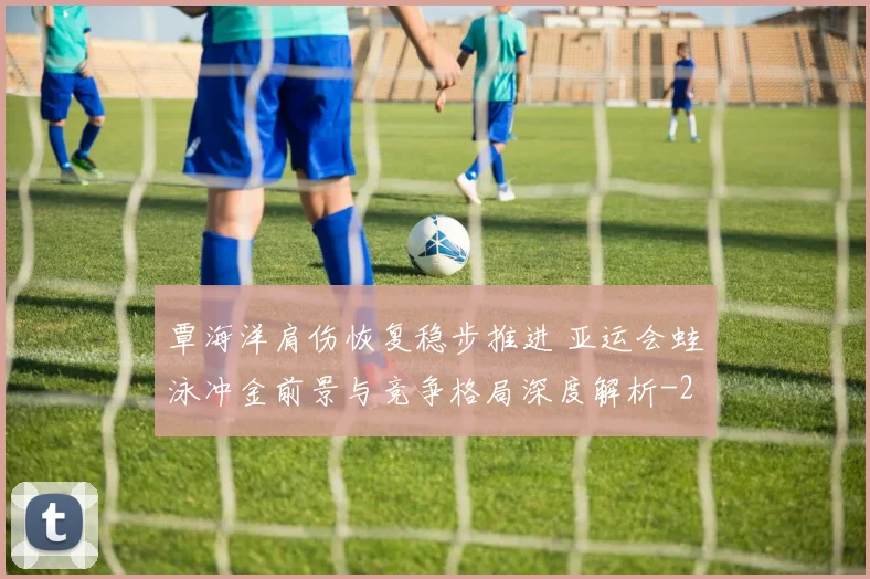 覃海洋肩伤恢复稳步推进 亚运会蛙泳冲金前景与竞争格局深度解析