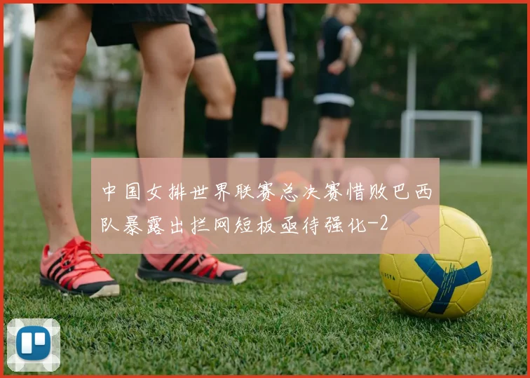中国女排世界联赛总决赛惜败巴西队暴露出拦网短板亟待强化