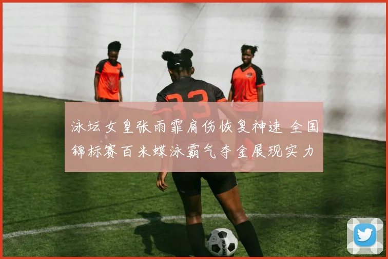 泳坛女皇张雨霏肩伤恢复神速 全国锦标赛百米蝶泳霸气夺金展现实力