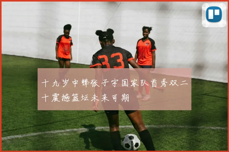 十九岁中锋张子宇国家队首秀双二十震撼篮坛未来可期