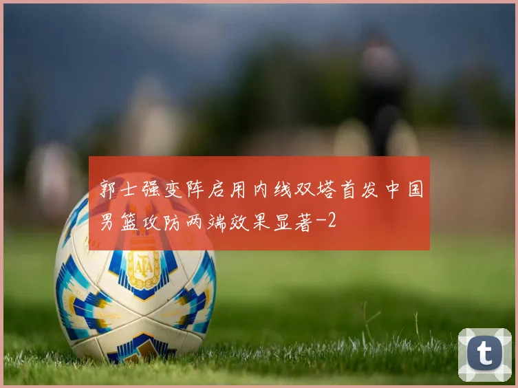 郭士强变阵启用内线双塔首发中国男篮攻防两端效果显著