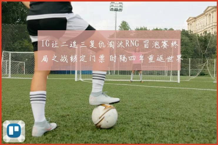 IG让二追三复仇淘汰RNG 冒泡赛终局之战锁定门票 时隔四年重返世界赛