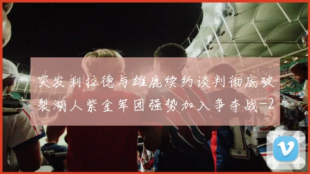 突发利拉德与雄鹿续约谈判彻底破裂湖人紫金军团强势加入争夺战