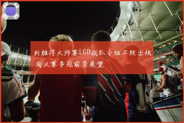 利雅得大师赛LGD战队小组不败出线 淘汰赛争冠前景展望