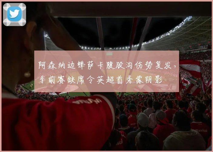 阿森纳边锋萨卡腹股沟伤势复发，季前赛缺席令英超首秀蒙阴影