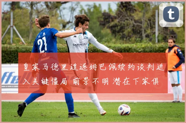 皇家马德里追逐姆巴佩续约谈判进入关键僵局 前景不明 潜在下家俱解析 未来归属大猜想