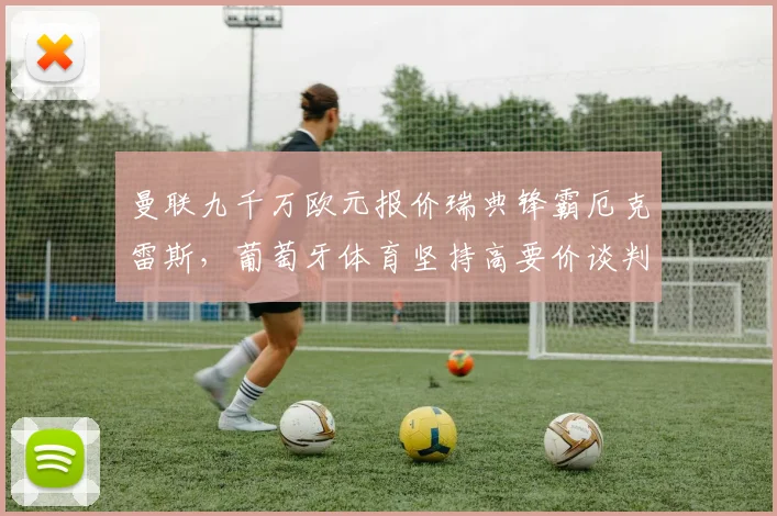 曼联九千万欧元报价瑞典锋霸厄克雷斯，葡萄牙体育坚持高要价谈判陷僵局