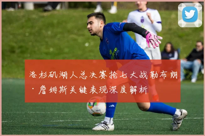 洛杉矶湖人总决赛抢七大战勒布朗·詹姆斯关键表现深度解析