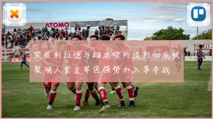 突发利拉德与雄鹿续约谈判彻底破裂湖人紫金军团强势加入争夺战