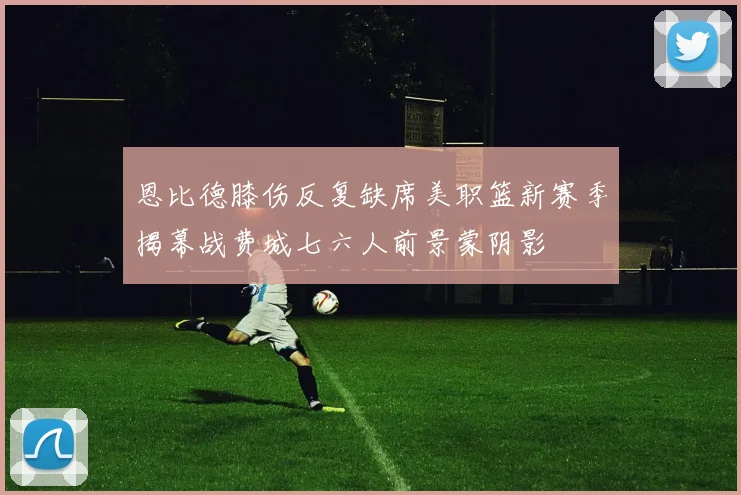 恩比德膝伤反复缺席美职篮新赛季揭幕战费城七六人前景蒙阴影