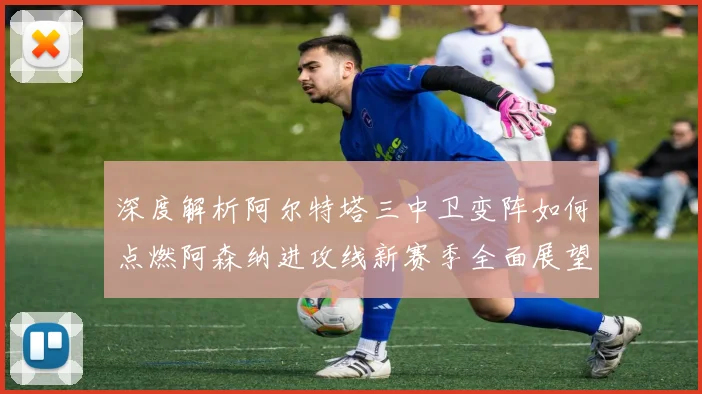 深度解析阿尔特塔三中卫变阵如何点燃阿森纳进攻线新赛季全面展望