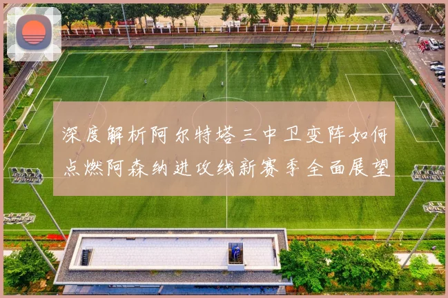 深度解析阿尔特塔三中卫变阵如何点燃阿森纳进攻线新赛季全面展望