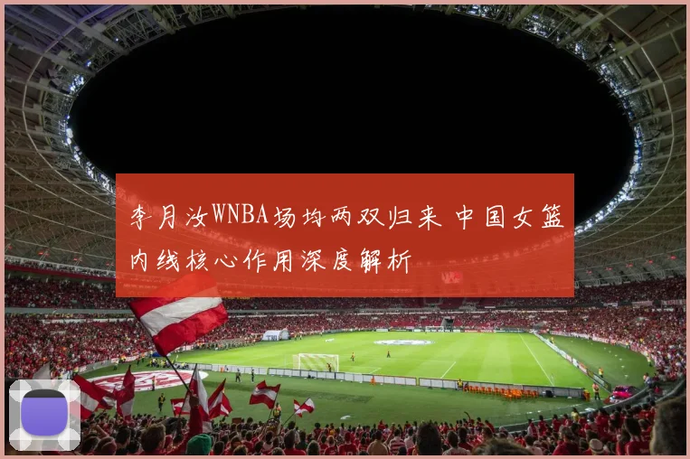 李月汝WNBA场均两双归来 中国女篮内线核心作用深度解析