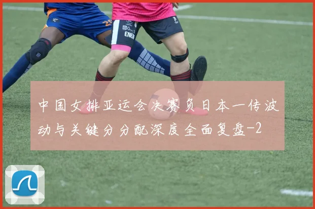 中国女排亚运会决赛负日本一传波动与关键分分配深度全面复盘