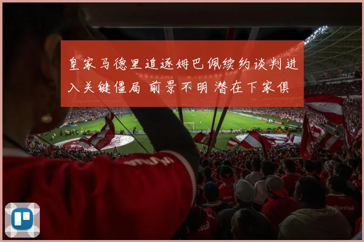 皇家马德里追逐姆巴佩续约谈判进入关键僵局 前景不明 潜在下家俱解析 未来归属大猜想