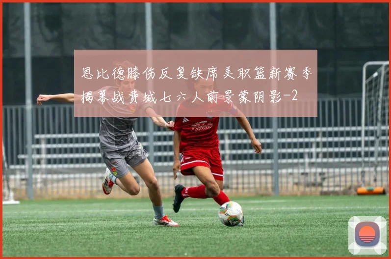 恩比德膝伤反复缺席美职篮新赛季揭幕战费城七六人前景蒙阴影