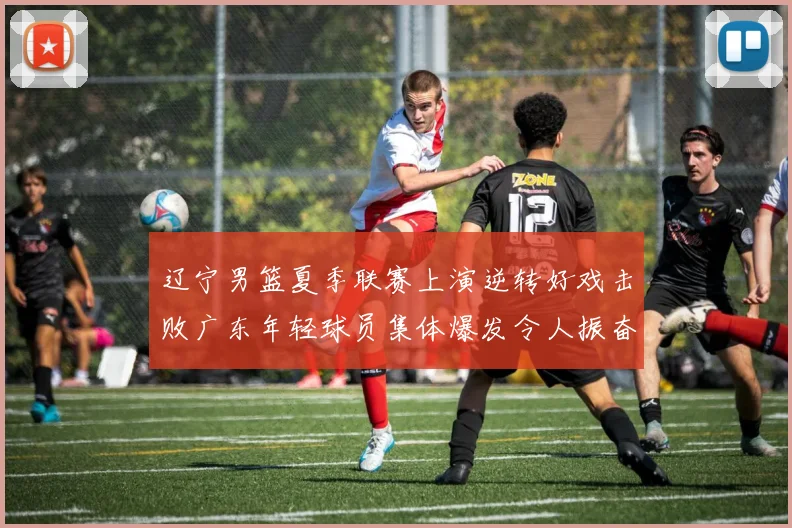 辽宁男篮夏季联赛上演逆转好戏击败广东年轻球员集体爆发令人振奋