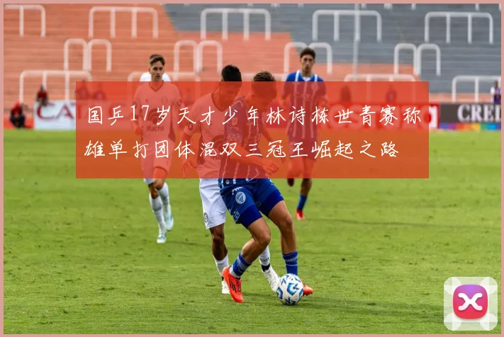 国乒17岁天才少年林诗栋世青赛称雄单打团体混双三冠王崛起之路