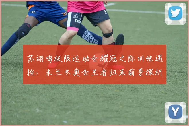 苏翊鸣极限运动会耀冠之际训练遇挫,米兰冬奥会王者归来前景探析