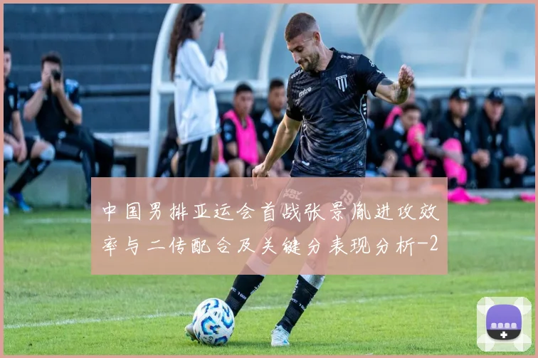 中国男排亚运会首战张景胤进攻效率与二传配合及关键分表现分析