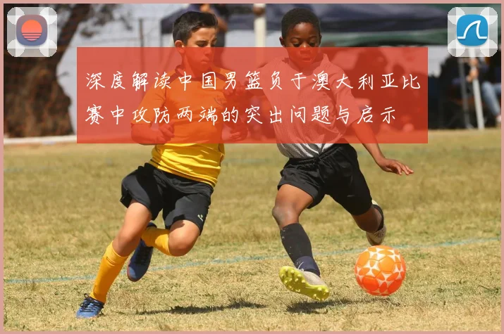 深度解读中国男篮负于澳大利亚比赛中攻防两端的突出问题与启示